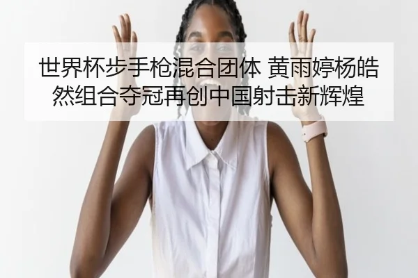 世界杯步手枪混合团体 黄雨婷杨皓然组合夺冠再创中国射击新辉煌